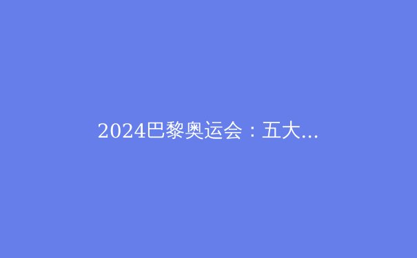 2024巴黎奥运会：五大看点与科技革新