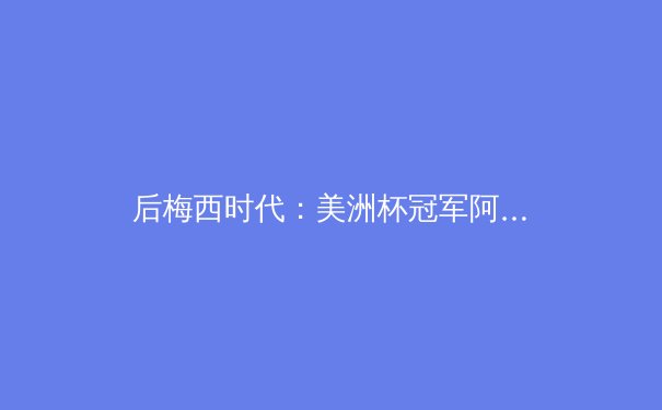 后梅西时代：美洲杯冠军阿根廷的战术演进与未来挑战 - 4