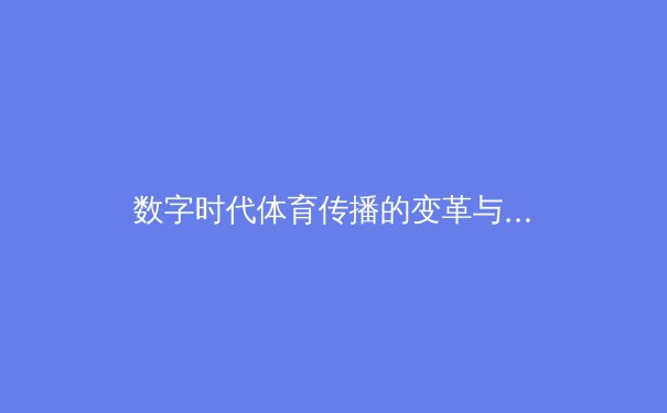 数字时代体育传播的变革与伦理挑战：从转播技术到内容监管的全面解析 - 4