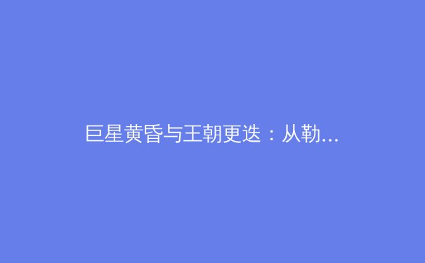 巨星黄昏与王朝更迭：从勒布朗·詹姆斯看现代体育的年龄挑战与转型智慧 - 2